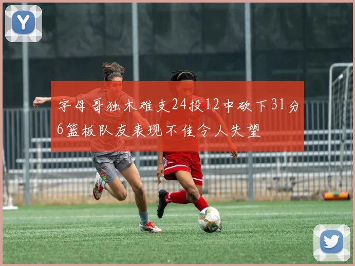 字母哥独木难支24投12中砍下31分6篮板队友表现不佳令人失望