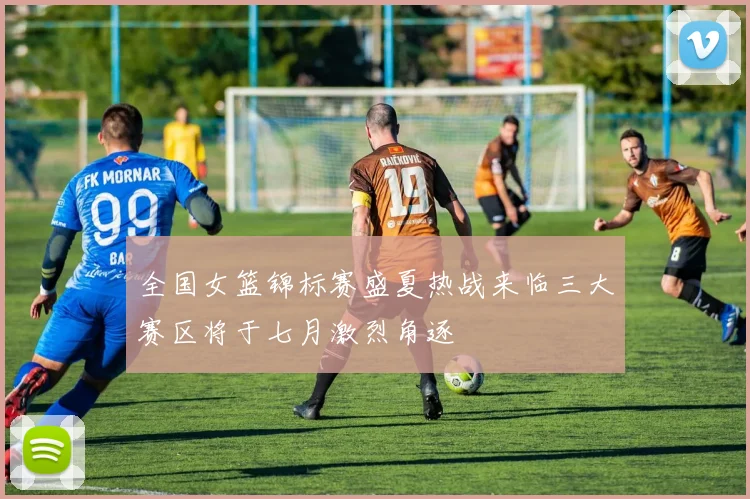 全国女篮锦标赛盛夏热战来临三大赛区将于七月激烈角逐