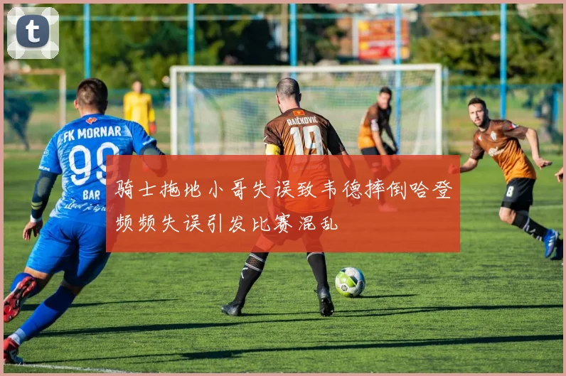 骑士拖地小哥失误致韦德摔倒哈登频频失误引发比赛混乱