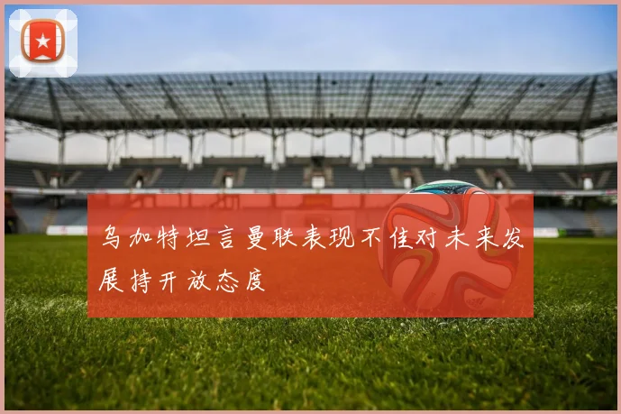 乌加特坦言曼联表现不佳对未来发展持开放态度