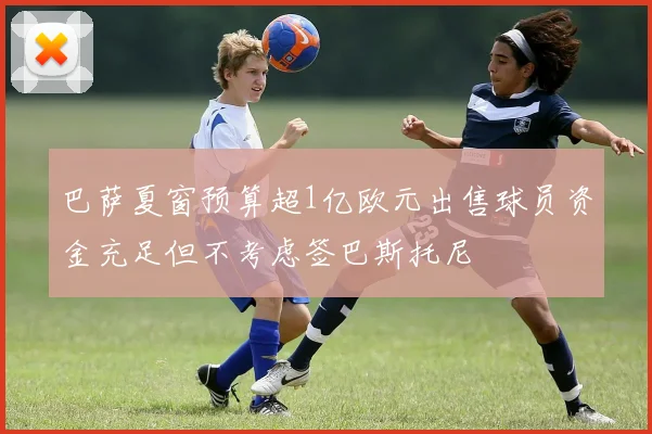 巴萨夏窗预算超1亿欧元出售球员资金充足但不考虑签巴斯托尼