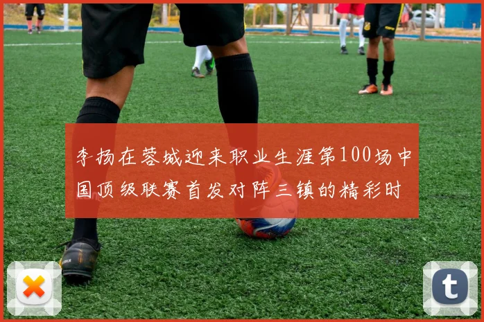 李扬在蓉城迎来职业生涯第100场中国顶级联赛首发对阵三镇的精彩时刻