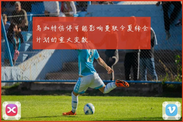 乌加特伤停可能影响曼联今夏转会计划的重大变数