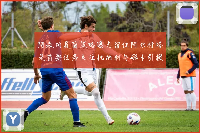 阿森纳夏窗策略曝光留住阿尔特塔是首要任务关注托纳利与磁卡引援动态