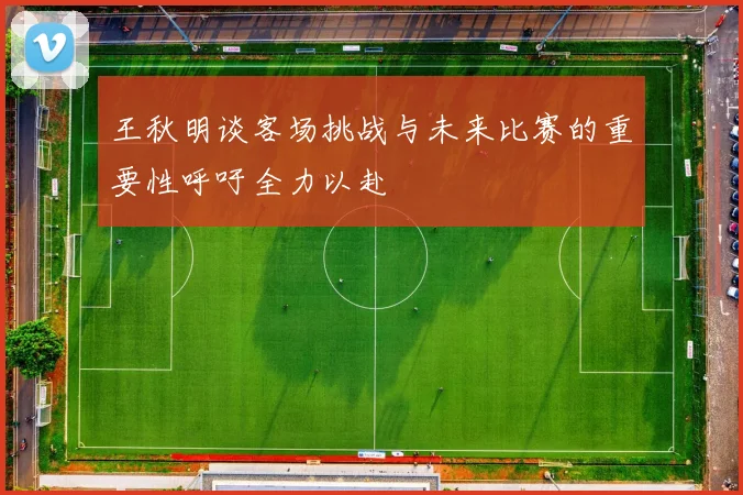 王秋明谈客场挑战与未来比赛的重要性呼吁全力以赴
