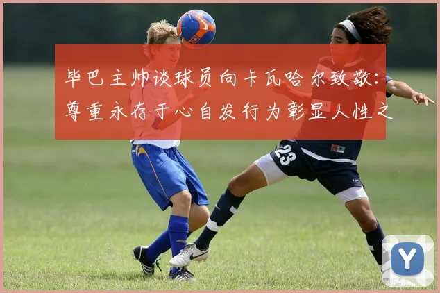 毕巴主帅谈球员向卡瓦哈尔致敬：尊重永存于心自发行为彰显人性之美
