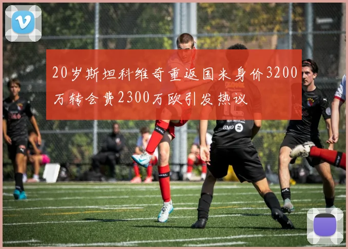 20岁斯坦科维奇重返国米身价3200万转会费2300万欧引发热议