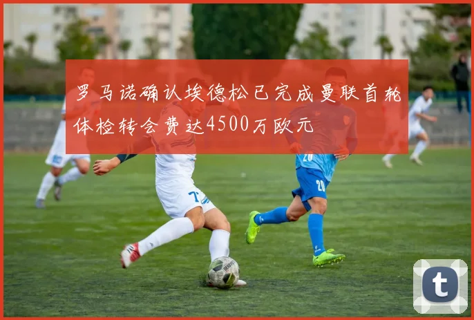 罗马诺确认埃德松已完成曼联首轮体检转会费达4500万欧元