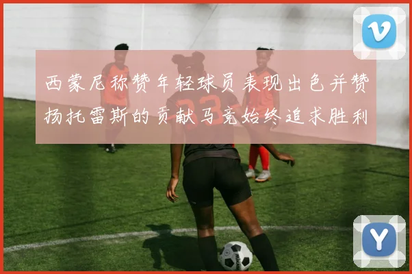 西蒙尼称赞年轻球员表现出色并赞扬托雷斯的贡献马竞始终追求胜利