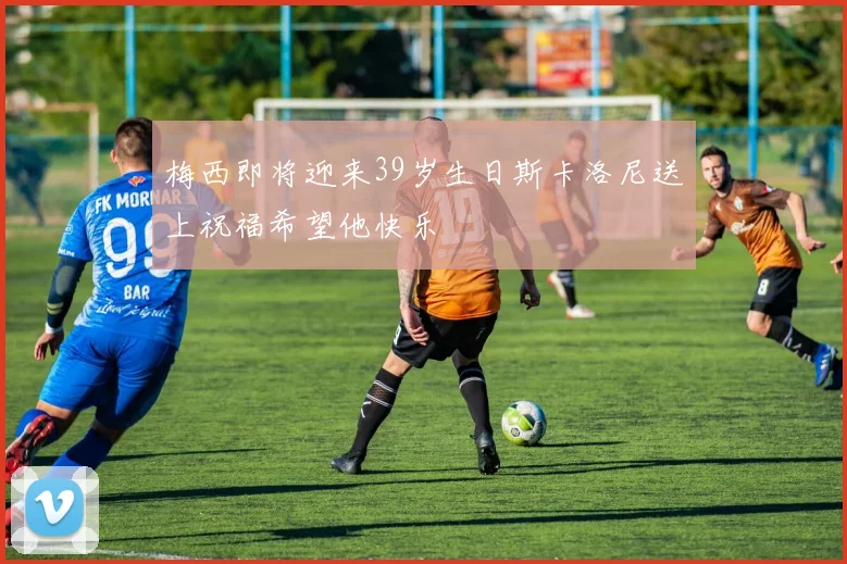 梅西即将迎来39岁生日斯卡洛尼送上祝福希望他快乐