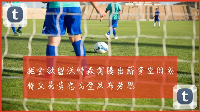 掘金欲留沃特森需腾出薪资空间或将交易黄忠戈登及布劳恩