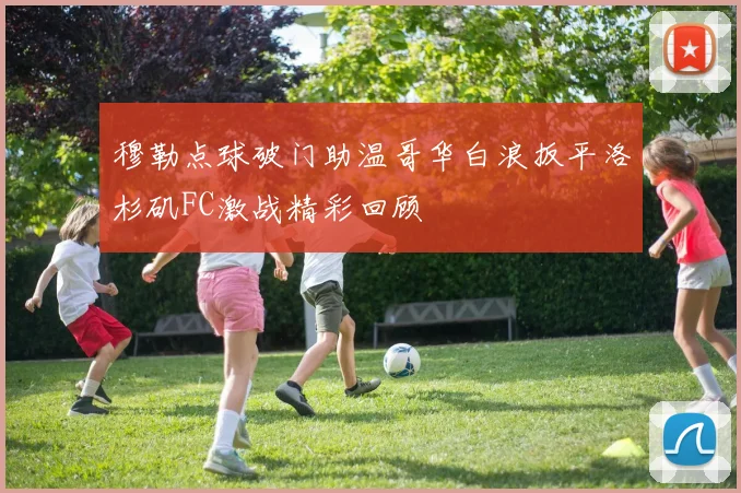 穆勒点球破门助温哥华白浪扳平洛杉矶FC激战精彩回顾