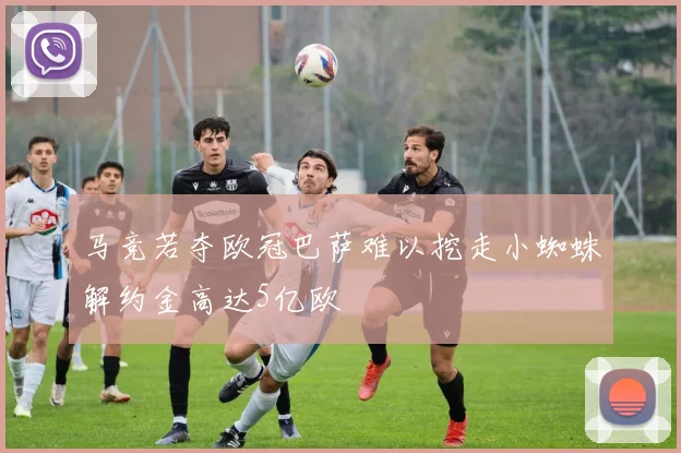马竞若夺欧冠巴萨难以挖走小蜘蛛解约金高达5亿欧