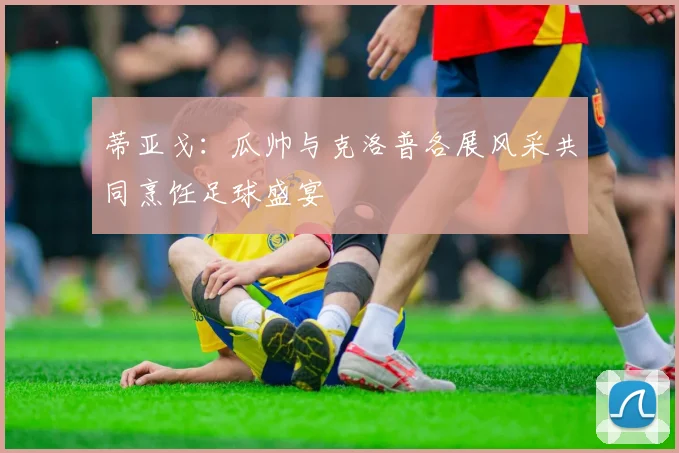 蒂亚戈：瓜帅与克洛普各展风采共同烹饪足球盛宴
