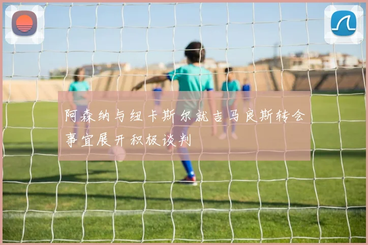 阿森纳与纽卡斯尔就吉马良斯转会事宜展开积极谈判
