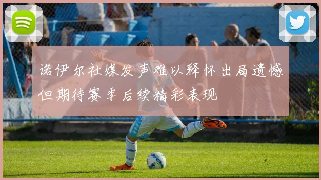 诺伊尔社媒发声难以释怀出局遗憾但期待赛季后续精彩表现