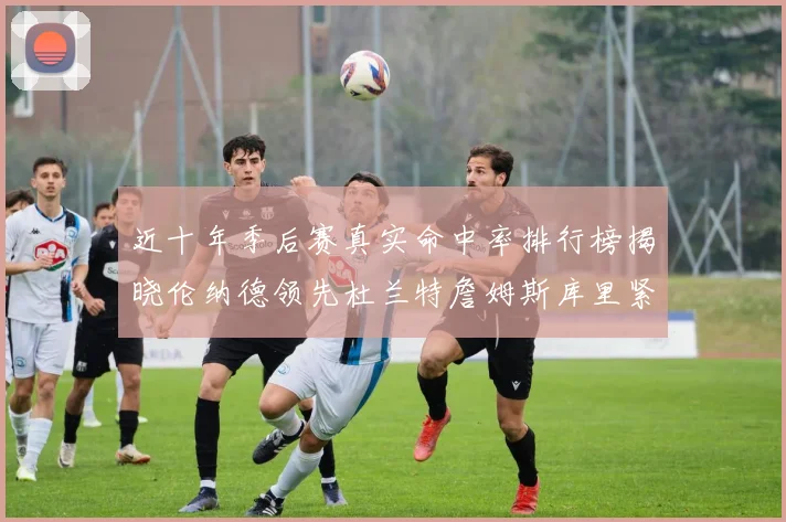 近十年季后赛真实命中率排行榜揭晓伦纳德领先杜兰特詹姆斯库里紧随其后