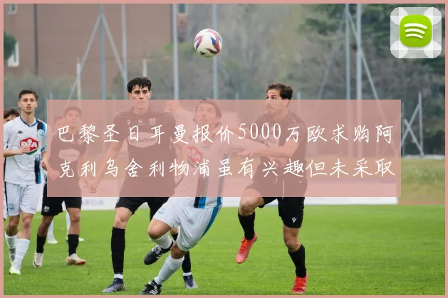 巴黎圣日耳曼报价5000万欧求购阿克利乌舍利物浦虽有兴趣但未采取行动
