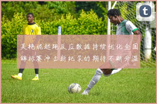 吴艳妮起跑反应数据持续优化全国锦标赛冲击新纪录的期待不断升温