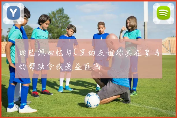 姆巴佩回忆与C罗的友谊称其在皇马的帮助令我受益匪浅