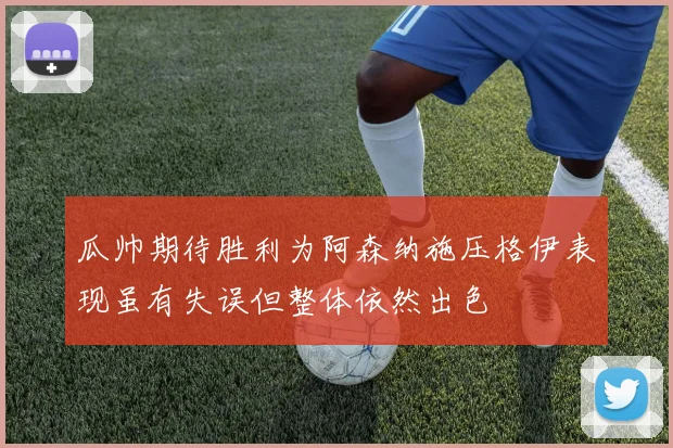 瓜帅期待胜利为阿森纳施压格伊表现虽有失误但整体依然出色