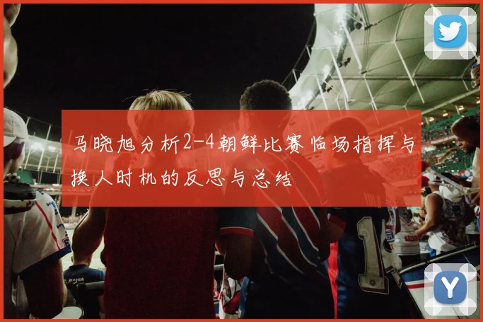 马晓旭分析2-4朝鲜比赛临场指挥与换人时机的反思与总结